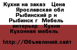 Кухни на заказ › Цена ­ 100 - Ярославская обл., Рыбинский р-н, Рыбинск г. Мебель, интерьер » Кухни. Кухонная мебель   